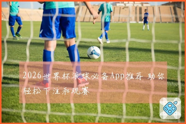 2026世界杯滚球必备App推荐 助你轻松下注和观赛